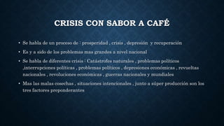 CRISIS CON SABOR A CAFÉ
• Se habla de un proceso de : prosperidad , crisis , depresión y recuperación
• Es y a sido de los problemas mas grandes a nivel nacional
• Se habla de diferentes crisis : Catástrofes naturales , problemas políticos
,interrupciones políticas , problemas políticos , depresiones económicas , revueltas
nacionales , revoluciones económicas , guerras nacionales y mundiales
• Mas las malas cosechas , situaciones intencionales , junto a súper producción son los
tres factores preponderantes
 