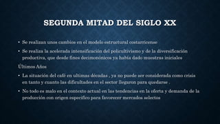 SEGUNDA MITAD DEL SIGLO XX
• Se realizan unos cambios en el modelo estructural costarricense
• Se realiza la acelerada intensificación del policultivismo y de la diversificación
productiva, que desde fines decimonónicos ya había dado muestras iniciales
Últimos Años
• La situación del café en ultimas décadas , ya no puede ser considerada como crisis
en tanto y cuanto las dificultades en el sector llegaron para quedarse .
• No todo es malo en el contexto actual en las tendencias en la oferta y demanda de la
producción con origen especifico para favorecer mercados selectos
 