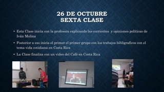 26 DE OCTUBRE
SEXTA CLASE
• Esta Clase inicia con la profesora explicando las corrientes y opiniones políticas de
Iván Molina
• Posterior a eso inicia el primer el primer grupo con los trabajos bibligraficos con el
tema vida cotidiana en Costa Rica
• La Clase finaliza con un video del Café en Costa Rica
 