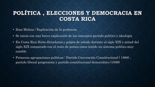POLÍTICA , ELECCIONES Y DEMOCRACIA EN
COSTA RICA
• Iban Molina / Explicación de la profesora
• Se inicia con una breve explicación de los conceptos partido político y ideología
• En Costa Rica Hubo dictaduras y golpes de estado durante el siglo XIX y mitad del
siglo XIX comparado con el resto de países emos tenido un sistema político muy
estable
• Primeras agrupaciones políticas : Partido Convención Constitucional ( 1868) ,
partido liberal progresista y partido constitucional democrático (1889)
 