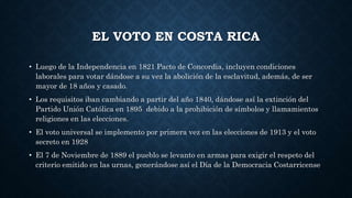 EL VOTO EN COSTA RICA
• Luego de la Independencia en 1821 Pacto de Concordia, incluyen condiciones
laborales para votar dándose a su vez la abolición de la esclavitud, además, de ser
mayor de 18 años y casado.
• Los requisitos iban cambiando a partir del año 1840, dándose así la extinción del
Partido Unión Católica en 1895 debido a la prohibición de símbolos y llamamientos
religiones en las elecciones.
• El voto universal se implemento por primera vez en las elecciones de 1913 y el voto
secreto en 1928
• El 7 de Noviembre de 1889 el pueblo se levanto en armas para exigir el respeto del
criterio emitido en las urnas, generándose así el Día de la Democracia Costarricense
 