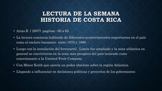 LECTURA DE LA SEMANA
HISTORIA DE COSTA RICA
• Arias.R ( 2007) paginas : 60 a 65
• La lectura comienza hablando de diferentes acontecimientos importantes en el país
como el enclave bananero entre 1870 y 1880
• Luego con la instalación del ferrocarril , Limón fue ampliado y la zona atlántica en
general se convirtieron en la zona mas prospera del país teniendo como
concesionario a la Unieted Fruit Company
• Con Minor Keith que ejercía un poder absoluto sobre la región Atlantica
• Llegando a influenciar en decisiones políticas y proyectos de los gobernantes
 