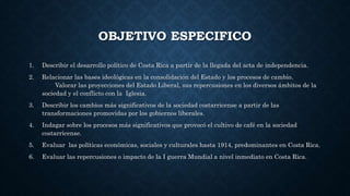 OBJETIVO ESPECIFICO
1. Describir el desarrollo político de Costa Rica a partir de la llegada del acta de independencia.
2. Relacionar las bases ideológicas en la consolidación del Estado y los procesos de cambio.
Valorar las proyecciones del Estado Liberal, sus repercusiones en los diversos ámbitos de la
sociedad y el conflicto con la Iglesia.
3. Describir los cambios más significativos de la sociedad costarricense a partir de las
transformaciones promovidas por los gobiernos liberales.
4. Indagar sobre los procesos más significativos que provocó el cultivo de café en la sociedad
costarricense.
5. Evaluar las políticas económicas, sociales y culturales hasta 1914, predominantes en Costa Rica.
6. Evaluar las repercusiones o impacto de la I guerra Mundial a nivel inmediato en Costa Rica.
 