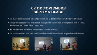 02 DE NOVIEMBRE
SÉPTIMA CLASE
• La clase comienza con una explicación de la profesora de los tiempos liberales
• Luego los compañeros realizaron la segunda exposición bibliográfica con el tema
Educación en Costa Rica 1821-1914
• Se realizo una actividad sobre como se debe educar
• La clase termina con una línea del tiempo con los diferentes presientes liberales
 
