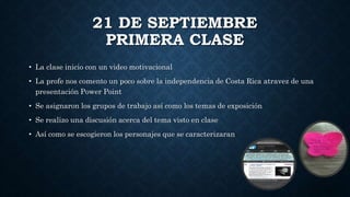21 DE SEPTIEMBRE
PRIMERA CLASE
• La clase inicio con un video motivacional
• La profe nos comento un poco sobre la independencia de Costa Rica atravez de una
presentación Power Point
• Se asignaron los grupos de trabajo así como los temas de exposición
• Se realizo una discusión acerca del tema visto en clase
• Así como se escogieron los personajes que se caracterizaran
 