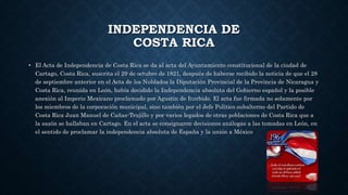 INDEPENDENCIA DE
COSTA RICA
• El Acta de Independencia de Costa Rica se da al acta del Ayuntamiento constitucional de la ciudad de
Cartago, Costa Rica, suscrita el 29 de octubre de 1821, después de haberse recibido la noticia de que el 28
de septiembre anterior en el Acta de los Nublados la Diputación Provincial de la Provincia de Nicaragua y
Costa Rica, reunida en León, había decidido la Independencia absoluta del Gobierno español y la posible
anexión al Imperio Mexicano proclamado por Agustín de Iturbide. El acta fue firmada no solamente por
los miembros de la corporación municipal, sino también por el Jefe Político subalterno del Partido de
Costa Rica Juan Manuel de Cañas-Trujillo y por varios legados de otras poblaciones de Costa Rica que a
la sazón se hallaban en Cartago. En el acta se consignaron decisiones análogas a las tomadas en León, en
el sentido de proclamar la independencia absoluta de España y la unión a México
 