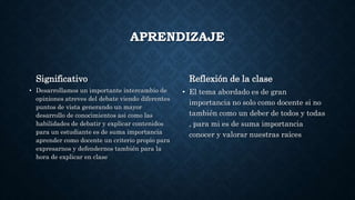 APRENDIZAJE
Significativo
• Desarrollamos un importante intercambio de
opiniones atreves del debate viendo diferentes
puntos de vista generando un mayor
desarrollo de conocimientos asi como las
habilidades de debatir y explicar contenidos
para un estudiante es de suma importancia
aprender como docente un criterio propio para
expresarnos y defendernos también para la
hora de explicar en clase
Reflexión de la clase
• El tema abordado es de gran
importancia no solo como docente si no
también como un deber de todos y todas
, para mi es de suma importancia
conocer y valorar nuestras raíces
 