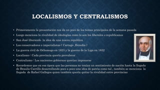 LOCALISMOS Y CENTRALISMOS
• Primeramente la presentación nos da un poco de los temas principales de la semana pasada
• Luego menciona la rivalidad de ideologías como lo son los liberales o republicanos
• San José liberando la idea de una nueva republica
• Los conservadores o imperialistas ( Cartago ,Heredia )
• La guerra civil de Ochomogo en 1823 y la guerra de la Liga en 1832
• Localismo : Cada provincia quería prevalecer
• Centralismo : Los nacientes gobiernos querían imponerse
• Recordemos que en esa época que las personas no tenían un sentimiento de nación hasta la llegada
de Braulio Carrillo desarrollando poco a poco una idea de patria como tal , también se menciona la
llegada de Rafael Gallegos quien también quería quitar la rivalidad entre provincias
 