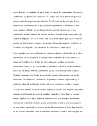 pronto llegaron a la conclusión de que lo mejor era manejar las exportaciones directamente,
estableciendo sus propias casa comerciales en Londres. Este fue un periodo enriquecedor
pero no para todos ya que la comercialización del café se encontraba en manos de una
reducida elite costarricense por lo que los pequeños productores se enfrentaban a altos
costos, viéndose obligados a pedir financiamientos para salir adelante, esto se hizo
insustentable y mucho tuvieron que entregar sus tierras, teniendo como consecuencia más
adelante la migración. Tal vez el café no brillo de la misma manera para todos los sectores
pero fue sin duda el motor económico que impulso el desarrollo nacional, convirtiendo a
Costa Rica en la Republica más adelantada de Centroamérica para la época.
Como segundo tema tenemos el patrimonio cultural republicano y la inserción de la cultura
guanacasteca, se dice que gracias a la incorporación del Partido de Nicoya al Estado al
Estado de Costa Rica, el 25 de julio de 1824, se introdujo la cultura de la región
guanacasteca, la cual era rica en costumbres y tradiciones a diferencia de la costarricense,
por lo que esta influyo de forma determinante, ya que Costa Rica necesitaba su propia
identidad, adoptando esta. Se dice que son dos los aspectos más relevantes que heredo
Guanacaste a la nacionalidad costarricense: El patrimonio histórico arquitectónico y el
patrimonio intangible conformado por las tradiciones, costumbres, comidas y lenguaje.
En conclusión podemos ver que Costa Rica después de incluirse en la República Federal se
encamina en la búsqueda de su propia identidad, buscando en primer lugar su producto
estrella, aquel producto que la impulsara económicamente y la introdujera en el mundo
internacional, exportando el mismo, para lo que encuentra el café, el cual sin duda genera
un gran cambio para el país, un producto que ha sido característico de Costa Rica hasta hoy
en día. Por otro lado vemos como en esta misma búsqueda de identidad tuvo que optar por
 