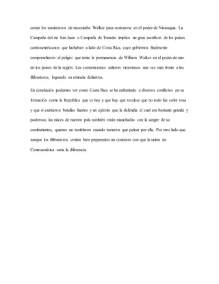 cortar los suministros de necesitaba Walker para sostenerse en el poder de Nicaragua. La
Campaña del rio San Juan o Campaña de Transito implico un gran sacrificio de los países
centroamericanos que luchaban a lado de Costa Rica, cuyo gobiernos finalmente
comprendieron el peligro que tenía la permanencia de William Walker en el poder de uno
de los países de la región. Los costarricenses salieron victoriosos una vez más frente a los
filibusteros, logrando su retirada definitiva.
En conclusión podemos ver como Costa Rica se ha enfrentado a diversos conflictos en su
formación como la Republica que es hoy y que hay que recalcar que no todo fue color rosa
y que si existieron batallas fuertes y un ejército que la defendía el cual era bastante grande y
poderoso, las raíces de nuestro país también están manchadas con la sangre de su
combatientes, quienes no temblaron cuando tuvieron que pelear por ella. Por otro lado que
aunque los filibusteros venían bien preparados no contaron con que la unión de
Centroamérica seria la diferencia.
 