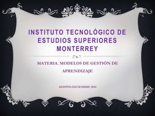 INSTITUTO TECNOLÓGICO DE 
ESTUDIOS SUPERIORES 
MONTERREY 
MATERIA. MODELOS DE GESTIÓN DE 
APRENDIZAJE 
AGOSTO-DICIEMBRE 2014 
 