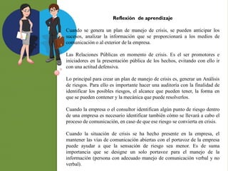 Reflexión de aprendizaje
Cuando se genera un plan de manejo de crisis, se pueden anticipar los
sucesos, analizar la información que se proporcionará a los medios de
comunicación o al exterior de la empresa.
Las Relaciones Públicas en momento de crisis. Es el ser promotores e
iniciadores en la presentación pública de los hechos, evitando con ello ir
con una actitud defensiva.
Lo principal para crear un plan de manejo de crisis es, generar un Análisis
de riesgos. Para ello es importante hacer una auditoría con la finalidad de
identificar los posibles riesgos, el alcance que pueden tener, la forma en
que se pueden contener y la mecánica que puede resolverlos.
Cuando la empresa o el consultor identifican algún punto de riesgo dentro
de una empresa es necesario identificar también cómo se llevará a cabo el
proceso de comunicación, en caso de que ese riesgo se convierta en crisis.
Cuando la situación de crisis se ha hecho presente en la empresa, el
mantener las vías de comunicación abiertas con el portavoz de la empresa
puede ayudar a que la sensación de riesgo sea menor. Es de suma
importancia que se designe un solo portavoz para el manejo de la
información (persona con adecuado manejo de comunicación verbal y no
verbal).
 
