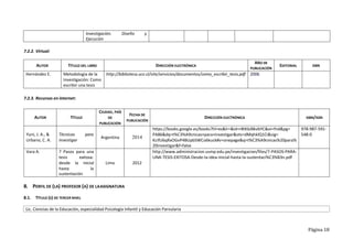 Página 18
Investigación. Diseño y
Ejecución
7.2.2. Virtual:
AUTOR TÍTULO DEL LIBRO DIRECCIÓN ELECTRÓNICA
AÑO DE
PUBLICACIÓN
EDITORIAL ISBN
Hernández E. Metodología de la
Investigación: Como
escribir una tesis
http://biblioteca.ucv.cl/site/servicios/documentos/como_escribir_tesis.pdf 2006
7.2.3. Recursos en internet:
AUTOR TÍTULO
CIUDAD, PAÍS
DE
PUBLICACIÓN
FECHA DE
PUBLICACIÓN
DIRECCIÓN ELECTRÓNICA ISBN/ISSN
Yuni, J. A., &
Urbano, C. A.
Técnicas para
investigar
Argentina 2014
https://books.google.es/books?hl=es&lr=&id=r8tKbJBkvbYC&oi=fnd&pg=
PA86&dq=t%C3%A9cnicas+para+investigar&ots=dMqhklQ1Ci&sig=
KcifU6qRxOGvP4BUpbSWCo6kuck#v=onepage&q=t%C3%A9cnicas%20para%
20investigar&f=false
978-987-591-
548-0
Vara A. 7 Pasos para una
tesis exitosa:
desde la inicial
hasta la
sustentación
Lima 2012
http://www.administracion.usmp.edu.pe/investigacion/files/7-PASOS-PARA-
UNA-TESIS-EXITOSA-Desde-la-idea-inicial-hasta-la-sustentaci%C3%B3n.pdf
8. PERFIL DE (LA) PROFESOR (A) DE LAASIGNATURA
8.1. TÍTULO (S) DE TERCER NIVEL
Lic. Ciencias de la Educación, especialidad Psicología Infantil y Educación Parvularia
 