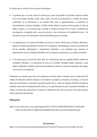 El mismo que se divide en tres secciones principales:
 La primera que es la fase inicial, la misma que consta de portada la cual debe contener nombre
de la universidad, facultad, título, autor, lugar, mes año de presentación y nombre del jurado
calificador; en la dedicatoria es un formato libre, para el agradecimiento se manifiesta el
reconocimiento al apoyo brindado, el índice donde señala las partes del documento, la lista de
tablas y figuras, en el resumen que es donde se redacta de forma breve el tema o problema de
investigación, el epígrafe que es una cita conciso y hace referencia a la totalidad del texto y la
introducción que es la descripción clara del problema que se investigó.
 La segunda que es el cuerpo del trabajo esta lo que es marco teórico que es donde se describe y
analiza el estudio generalmente consta de 25 a 40 páginas, metodología se trata de la justificación
de los métodos, participantes e instrumentos utilizados y los resultados que consisten en
planteamiento de los resultados obtenidos con su respectiva explicación y un análisis profundo.
 Y la tercera que es la sección final están las conclusiones que son aquellas donde constan los
resultados obtenidos y la aportación de estos en el ámbito estudiado dando respuesta a cada
objetivo planteado, también están las recomendaciones donde se formula el propósito de indagar
en el tema de investigación.
Finalmente se concluye que tiene una importancia enorme tanto el estudio como la aplicación del
trabajo de titulación, primero porque si el estudiante se prepara a conciencia, investiga y se dota de
todas las herramientas y materiales necesarios podrá llevar a cabo sin ninguna dificultad la práctica
tomando como base la fundamentación teórica y la experimentación que le permitirán defender su
trabajo el mismo que demostrara el esfuerzo, la dedicación que tuvo que poner de su parte durante
toda la formación profesional.
Bibliografía:
https://www.uleam.edu.ec/wp-content/uploads/2012/12/GUIA-METODOLOGICA-TRABAJO-
TITULACION-EN-EL-PROCESO-FORMATIVO-DE-LOS-ESTUDIANTES.pdf
Presentación:
https://www.powtoon.com/online-presentation/e9YzJz2JyVY/year-in-review/?mode=movie#/
 