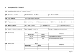 Página 2
1. DATOS GENERALES DE LA ASIGNATURA
1.1 DENOMINACIÓN DE LA ASIGNATURA: TRABAJO DE TITULACIÓN
1.2 CÓDIGO DE LA ASIGNATURA 1.2.1 INSTITUCIONAL: C6.C8. A5 1.2.2 UNESCO: 6302.03
1.3 EJE DE FORMACIÓN CIENCIAS DE FORMACIÓN PROFESIONAL
1.4 TIPO DE ASIGNATURA 1.4.1 OBLIGATORIA: X 1.4.2 COMPLEMENTARIA: 1.4.3 OPTATIVA: 1.4.4 OTRA
1.5 NÚMERO DE CRÉDITOS 1.5.1 TOTAL: 20 (VEINTE) 1.5.2 TEÓRICOS: 6 (SEIS) 1.5.3. PRÁCTICOS: 14 (CATORCE)
1.6 NÚMERO DE HORAS DE LA ASIGNATURA 1.6.1 SEMANALES: 16 (DIEZ Y SEIS) 1.6.2 EN EL PERÍODO: 320 (TRESCIENTOS VEINTE)
1.7 PRERREQUISITOS CÓDIGO
ASIGNATURA
INSTITUCIONAL UNESCO
C6.C7. A3 630203 DISEÑO DE INVESTIGACIÓN SOCIAL
C6.C2. A2 6302 METODOLOGÍA DE LA INVESTIGACIÓN
1.8 CORREQUISITOS: CÓDIGO
ASIGNATURA
INSTITUCIONAL UNESCO
 