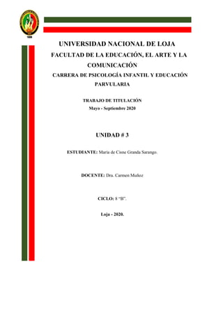 UNIVERSIDAD NACIONAL DE LOJA
FACULTAD DE LA EDUCACIÓN, EL ARTE Y LA
COMUNICACIÓN
CARRERA DE PSICOLOGÍA INFANTIL Y EDUCACIÓN
PARVULARIA
TRABAJO DE TITULACIÓN
Mayo - Septiembre 2020
UNIDAD # 3
ESTUDIANTE: María de Cisne Granda Sarango.
DOCENTE: Dra. Carmen Muñoz
CICLO: 8 “B”.
Loja - 2020.
 