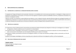 Página 3
2. DATOS ESPECÍFICOS DE LA ASIGNATURA
2.1. CONTRIBUCIÓN DE LA ASIGNATURA A LA FORMACIÓN PROFESIONAL (PERFIL DE EGRESO)
2.2. OBJETIVOS DE LA ASIGNATURA
2.3. RESULTADOS DE APRENDIZAJE (POR CADA UNIDAD)
La asignatura de Trabajo de titulación está encaminada a direccionar a los estudiantes de la carrera para que desarrollen su investigación o trabajo, previo a la
graduación correspondiente. Por otra parte, en el transcurso de esta asignatura se pondrá en práctica las habilidades, destrezas y competencias alcanzadas en lo
atinente a investigación científica.
Además, se brindar a los estudiantes la oportunidad para que elaboren su tesis o trabajo de titulación, aplicando diferentes lógicas de investigación basados en la
realidad social y educativa en el campo de la educación inicial, cuya pertinencia le permita contribuir en los procesos de cambio y transformación social, previo a
la obtención del grado de Licenciados (as) en Ciencias de la Educación, mención Psicología Infantil y EducaciónParvularia.
 Proporcionar al futuro profesional de los conocimientos que proporciona trabajo de titulación para despertar el interés por la investigación con el objetivo
de diagnosticar y detectar problemas que se le presenten en su vidacotidiana.
 Fundamentar teórica, metodológica y técnicamente la investigación científica, en los ámbitos de las ciencias de la educación, las ciencias psicológicas, las
artes, las ciencias de la comunicación y las otras disciplinas científicas que se cultivan en la Facultad.
 Reorganizar el diseño y presentación de informes de investigación científica, en el campo socio educativo, psicológico, artístico, comunicativo, con fines de
graduación.
 Aplicar las estrategias metodológicas y técnicas requeridas para la redacción de informes de investigación científica, con fines de graduación.
PRIMERA UNIDAD
Diseña estrategias de trabajo de campo.
SEGUNDA UNIDAD
 
