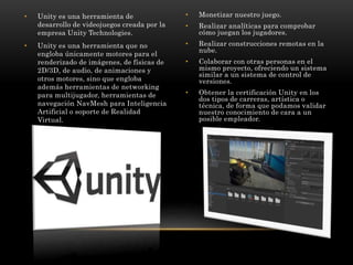 • Unity es una herramienta de
desarrollo de videojuegos creada por la
empresa Unity Technologies.
• Unity es una herramien...