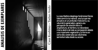 ANALISIS
DE
EJEMPLARES
Casa
Koshino
–
Tadao
Ando
La casa Koshino despliega fenómenos físicos
tales como la luz natural, una luz que nos
envuelve en un profundo misticismo y su
volumetría generadora, genera una
percepción de relación entre la
arquitectura, el hombre y la naturaleza
misma dentro de toda su composición debido
a su importante vegetación y la forma en
como esta construida sus volúmenes
semienterrados desde su acceso.
 