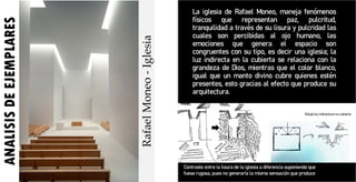 ANALISIS
DE
EJEMPLARES La iglesia de Rafael Moneo, maneja fenómenos
físicos que representan paz, pulcritud,
tranquilidad a través de su lisura y pulcridad las
cuales son percibidas al ojo humano, las
emociones que genera el espacio son
congruentes con su tipo, es decir una iglesia; la
luz indirecta en la cubierta se relaciona con la
grandeza de Dios, mientras que el color blanco,
igual que un manto divino cubre quienes estén
presentes, esto gracias al efecto que produce su
arquitectura.
Rafael
Moneo
-
Iglesia
Contraste entre la lisura de la iglesia a diferencia suponiendo que
fuese rugosa, pues no generaría la misma sensación que produce.
 