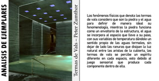 Los fenómenos físicos que denota las termas
de vals considero que son la piedra y el agua
para definir de manera ideal su
fenomenología, mientras la piedra funciona
como un envoltorio de la estructura, el agua
se incorpora al espacio que lleve a su paso,
con sus variables de temperatura dándole un
sentido propio de las aguas termales, sin
dejar de lado las ranuras que disipan la luz
natural entre las aristas de la cubierta, las
termas de vals se percibe un espíritu
diferente en cada espacio, esto debido al
juego sensorial que produce cada
componente dentro de ella.
ANALISIS
DE
EJEMPLARES
Termas
de
Vals
–
Peter
Zumthor
 
