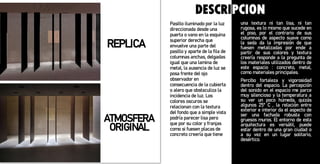 Pasillo iluminado por la luz
direccionada desde una
puerta o vano en la esquina
superior derecha que
envuelve una parte del
pasillo y aparte de la fila de
columnas anchas, delgadas
igual que una lamina de
metal, la ausencia de luz se
posa frente del ojo
observador en
consecuencia de la cubierta
o alero que obstaculiza la
incidencia de luz. Los
colores oscuros se
relacionan con la textura
del fondo que a simple vista
podría parecer lisa pero
que por su color y franjas
como si fuesen placas de
concreto creería que tiene
una textura ni tan lisa, ni tan
rugosa, es lo mismo que sucede en
el piso, por el contrario de sus
columnas de aspecto suave como
la seda da la impresión de que
fuesen metalizadas por ende a
partir de sus colores y textura
creería responde a la pregunta de
los materiales utilizados dentro de
este espacio : concreto, metal,
como materiales principales.
Percibo fortaleza y vigorosidad
dentro del espacio. La percepción
del sonido en el espacio me parce
muy silencioso y la temperatura a
su ver un poco húmeda, quizás
algunos 25º C , la relación entre
exterior e interior da el aspecto de
ser una fachada robusta con
gruesos muros. El entorno de esta
arquitectura es versátil, puede
estar dentro de una gran ciudad o
a su vez en un lugar solitario,
desértico.
REPLICA
ATMOSFERA
ORIGINAL
DESCRIPCION
 