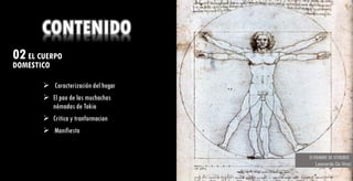 02EL CUERPO
DOMESTICO ¿ Que aprendí ?
CONTENIDO
➢ Caracterización del hogar
➢ El pao de las muchachas
nómadas de Tokio
➢ Critica y tranformacion
➢ Manifiesto
Fue interesante intentar comprender las
distintas atmosferas, no dejar perder
cada detalle fue la clave para concebir
los resultados, aunque no fue fácil la
elaboración de la replica la
orientaciones de profesores fueron clave
para el buen manejo de esta, lo anterior
fue un reto para entender la manera en
que se determinan los espacios.
El HOMBRE DE VITRUBIO
Leonardo Da Vinci
 