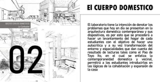 La caracterización del hogar consiste en descubrir
nuestro entorno, los espacios que utilizamos en casa,
nuestra habitación lugar de estudio, de aseo y deleite
corpóreo, tomando medidas de cada uno de los y a su
vez representarlo en los planos correspondientes, sin
omitir los muebles y sus medidas, del mismo modo un
escrito que confirmara la descripción del entorno y las
emociones transmitidas, el objetivo de este trabajo será
la exploración de nuestro alrededor y pensar que esta
bien y que no, que se puede cambiar en beneficio del
habitante y que se podría mejorar, en busca de
encontrar las emociones que se desean sentir en
dichos lugares.
El CUERPO DOMESTICO
BOCETOS ESPACIOS DOMESTICOS
Le Corbusier
El laboratorio tiene la intención de denotar los
problemas que hoy en día se presentan en la
arquitectura domestica contemporánea y sus
dispositivos, es por esto que se procederá a
hacer un levantamiento del hogar de cada
estudiantes con el objetivo de hacer una
autocritica y a su vez transformación del
entorno y espacialidades que dan cuenta del
resultado de lecturas tales como el Pao de
Toyo Ito, en el cual se enfatiza la
contemporaneidad domestica y vecinal,
permitirá a los estudiantes introducirlos en
las lógicas de la cohabitación y expansión de
la casa
 