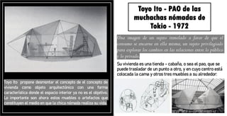 Toyo Ito - PAO de las
muchachas nómadas de
Tokio - 1972
Una imagen de un sujeto inmolado a favor de que el
consumo se encarne en ella misma, un sujeto privilegiado
para explorar los cambios en las relaciones entre lo público
y lo privado.
Su vivienda es una tienda - cabaña, o sea el pao, que se
puede trasladar de un punto a otro, y en cuyo centro está
colocada la cama y otros tres muebles a su alrededor:
Toyo Ito propone desmontar el concepto de el concepto de
vivienda como objeto arquitectónico con una forma
característica donde el espacio interior ya no es el objetivo.
Lo importante son ahora estos muebles o artefactos que
constituyen el medio en que la chica nómada realiza su vida.
 