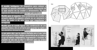 El mueble inteligente: Un dispositivo para colocar y
guardar el aparato destinado a obtener información de
lo que ocurre en la ciudad y almacenarla. Es una
cápsula de información para navegar por la ciudad.
Mueble para el coqueteo: Una combinación de tocador y
armario ropero. El espacio urbano es un escenario y
antes de subir a él, ella tiene que maquillarse y
arreglarse.
Mueble para la comida ligera: Una combinación de una
pequeña mesa y de un armario para guardar la vajilla y
los utensilios necesarios para comer
Lo que quiere decir que los objetos diseñados para el pao, tanto
como el pao en sí mismo, reflejan características de la ciudad en
la que se insertan: independencia, fragmentación y liviandad. El
propósito de todo esto es diluir la distinción entre los ámbitos
privado y público (y también, interior y exterior).
 