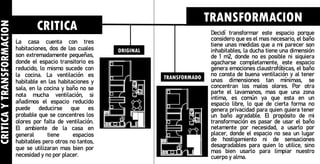 CRITICA
Y
TRANSFORMACION
La casa cuenta con tres
habitaciones, dos de las cuales
son extremadamente pequeñas,
donde el espacio transitorio es
reducido, lo mismo sucede con
la cocina. La ventilación es
habitable en las habitaciones y
sala, en la cocina y baño no se
nota mucha ventilación, si
añadimos el espacio reducido
puede deducirse que es
probable que se concentres los
olores por falta de ventilación.
El ambiente de la casa en
general tiene espacios
habitables pero otros no tantos,
que se utilizaran mas bien por
necesidad y no por placer.
CRITICA
TRANSFORMACION
Decidí transformar este espacio porque
considero que es el mas necesario, el baño
tiene unas medidas que a mi parecer son
inhabitables, la ducha tiene una dimensión
de 1 m2, donde no es posible ni siquiera
agacharse completamente, este espacio
genera emociones claustrofóbicas, el baño
no consta de buena ventilación y al tener
unas dimensiones tan mínimas, se
concentran los malos olores. Por otra
parte el lavamanos, mas que una zona
intima, es común ya que esta en un
espacio libre, lo que de cierta forma no
genera privacidad para quien quiera tener
un baño agradable. El propósito de mi
transformación es pasar de usar el baño
netamente por necesidad, a usarlo por
placer, donde el espacio no sea un lugar
de hostigamiento ni de sensaciones
desagradables para quien lo utilice, sino
mas bien usarlo para limpiar nuestro
cuerpo y alma.
ORIGINAL
TRANSFORMADO
 