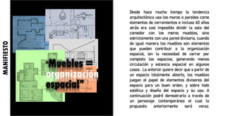 Desde hace mucho tiempo la tendencia
arquitectónica usa los muros o paredes como
elementos de cerramientos e incluso 60 años
atrás era casi imposible dividir la sala del
comedor con los meros muebles, sino
estrictamente con una pared divisoria, cuando
de igual manera los muebles son elementos
que pueden contribuir a la organización
espacial, sin la necesidad de cerrar por
completo los espacios, generando menos
circulación y estancia espacial en algunos
casos . Lo anterior quiere decir que a partir de
un espacio totalmente abierto, los muebles
juegan el papel de elementos divisores del
espacio para un buen orden, y sobre todo
estética y diseño del espacio y su uso. A
continuación podré demostrarlo a través de
un personaje contemporáneo el cual lo
propuesto anteriormente será veraz.
MANIFIESTO
“Muebles =
organización
espacial”
 