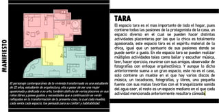 El personaje contemporáneo de la vivienda transformada es una estudiante
de 22 años, estudiante de arquitectura, ella a pesar de ser una mujer
apasionada y dedicada a su arte, también disfruta de varios placeres en sus
ratos libres y posee gustos y necesidades que a continuación se verán
reflejadas en la transformación de la presente casa, la cual cada mueble,
cada venta cada espacio, fue pensado para su confort y habitabilidad.
MANIFIESTO
TARA
El espacio tara es el mas importante de todo el hogar, pues
contiene todas las pasiones de la protagonista de la casa, un
espacio diverso en el cual se pueden hacer distintas
actividades placenteras por las que la chica es totalmente
apasionada, este espacio tara es el espíritu material de la
chica, igual que un santuario de sus pasiones donde se
puede sentir a gusto. En ele espacio tara se pueden realizar
múltiples actividades tales como bailar y escuchar música,
leer, hacer ejercicio, reunirse con sus amigos, observador de
fotografías con enfoque arquitectónico. Y aunque lo dicho
anteriormente suena a un gran espacio, este no es el caso,
solo contiene un mueble en el que hay varios discos de
música, un tocadiscos, fotografías, y libros, una pequeña
fuente con sus matas favoritas con el tranquilizante sonido
del agua caer, el resto es un espacio mediano en el que cada
actividad mencionada anteriormente resultara cómoda.
 