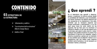 03ESTRUCTURA DE
LA ESTRUCTURA ¿ Que aprendí ?
CONTENIDO
➢ Información y análisis
➢ “La estructura de la estructura”
Alberto Campo Baeza
➢ Análisis Final
CASA GERASSI
Paulo Mendes
¿ Que aprendí ?
En el laboratorio dos aprendí a observar,
pensar y cuestionar mi entorno, pensar desde
la comodidad del habitante y sus necesidades,
así mismo reconocer los distinto espacios que
son necesarios en la arquitectura y los usos,
entender que es necesario espacios que
evoque emociones y sentimientos y a su vez
sean pieza clave de unión dentro de los
espacios. No fue fácil para mi reconocer al
instante el diseño y el por que del espacio tara
al principio, pero poco a poco, borrar y volver
a dibujar hizo posible encontrar el camino. Fue
interesante el ejercicio de rediseñar nuestro
entorno, es ponerse a pensar por un momento
en los cambios que se deberían realizar en la
arquitectura que nos habita, pues nosotros
también somo humanos y no es necesario un
bienestar mental y emocional.
 