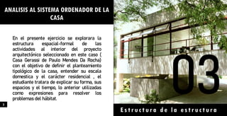 ANALISIS AL SISTEMA ORDENADOR DE LA
CASA
En el presente ejercicio se explorara la
estructura espacial-formal de las
actividades al interior del proyecto
arquitectónico seleccionado en este caso (
Casa Gerassi de Paulo Mendes Da Rocha)
con el objetivo de definir el planteamiento
tipológico de la casa, entender su escala
domestica y el carácter residencial , el
estudiante tratara de explicar su forma, sus
espacios y el tiempo, lo anterior utilizadas
como expresiones para resolver los
problemas del hábitat.
Estructura de la estructura
5
 