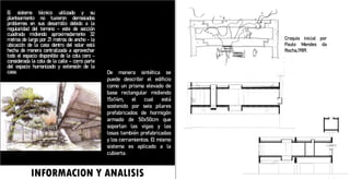 INFORMACION Y ANALISIS
El sistema técnico utilizado y su
planteamiento no tuvieron demasiados
problemas en sus desarrollo debido a la
regularidad del terreno - este de sección
cuadrada midiendo aproximadamente 32
metros de largo por 21 metros de ancho - la
ubicación de la casa dentro del solar está
hecha de manera centralizada a aprovechar
todo el espacio disponible de la cota cero -
considerada la cota de la calle – como parte
del espacio humanizado y extensión de la
casa.
Croquis inicial por
Paulo Mendes da
Rocha,1989.
De manera sintética se
puede describir el edificio
como un prisma elevado de
base rectangular midiendo
15x14m, el cual está
sostenido por seis pilares
prefabricados de hormigón
armado de 50x50cm que
soportan las vigas y las
losas también prefabricadas
y los cerramientos. El mismo
sistema es aplicado a la
cubierta.
 
