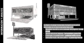 Lo urbano y el paisaje incorporados al proyecto se encuentran
relacionados con el entorno elementos tales como :
• Rotundidad volumétrica como contenedor del programa – la caja
elevada
• Solución estructural adoptada – horizontalidad y planta libre
• El hormigón y la prefabricación – posibilidad estética formal.
• Continuidad visual y del paseo público – la planta baja liberada
INFORMACION
Y
ANALISIS
 