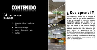 04CONSTRUCCION
DEL LUGAR ¿ Que aprendí ?
CONTENIDO
➢ Recolectar, ordenar y analizar el
sitio
➢ Construcción del lugar
➢ Informe “ Genius Loci” – guía
➢ Emplazar
CASA GERASSI
Paulo Mendes
¿ Que aprendí ?
Analizar desde la primera idea en borrador de
una obra, hasta el tipo de hoja que cae en la
terraza de ella misma es excitante, reconocer
los distintos aspectos que se deben tener en
cuenta para desnudar la arquitectura de una
obra, nos enseña lo que nosotros también
debemos y no debemos hacer en ella,
entender por otro lado que la estructura que
debe ejercer la arquitectura no es
simplemente un sistema de cargas y soporte,
sino también un elemento ordenador de esta,
que la luz debe ser inherente a una obra y que
a partir de estudio del entorno es de donde
nacen las primeras ideas.
 