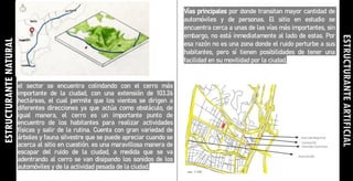 ESTRUCTURANTE
NATURAL
el sector se encuentra colindando con el cerro más
importante de la ciudad, con una extensión de 103.26
hectáreas, el cual permite que los vientos se dirigen a
diferentes direcciones ya que actúa como obstáculo, de
igual manera, el cerro es un importante punto de
encuentro de los habitantes para realizar actividades
físicas y salir de la rutina. Cuenta con gran variedad de
árboles y fauna silvestre que se puede apreciar cuando se
acerca al sitio en cuestión. es una maravillosa manera de
escapar del ruido de la ciudad, a medida que se va
adentrando al cerro se van disipando los sonidos de los
automóviles y de la actividad pesada de la ciudad.
Vías principales por donde transitan mayor cantidad de
automóviles y de personas. El sitio en estudio se
encuentra cerca a unas de las vías más importantes, sin
embargo, no está inmediatamente al lado de estas. Por
esa razón no es una zona donde el ruido perturbe a sus
habitantes, pero sí tienen posibilidades de tener una
facilidad en su movilidad por la ciudad.
ESTRUCTURANTE
ARTIFICIAL
 