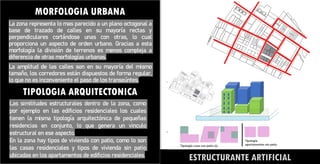 MORFOLOGIA URBANA
La zona representa lo mas parecido a un plano octogonal a
base de trazado de calles en su mayoría rectas y
perpendiculares cortándose unas con otras, lo cual
proporciona un aspecto de orden urbano. Gracias a esta
morfología la división de terrenos es menos compleja a
diferencia de otras morfologías urbanas.
La amplitud de las calles son en su mayoría del mismo
tamaño, los corredores están dispuestos de forma regular,
lo que no es inconveniente el paso de los transeúntes.
ESTRUCTURANTE ARTIFICIAL
TIPOLOGIA ARQUITECTONICA
Las similitudes estructurales dentro de la zona, como
por ejemplo en las edificios residenciales los cuales
tienen la misma tipología arquitectónica de pequeñas
residencias en conjunto, lo que genera un vinculo
estructural en ese aspecto.
En la zona hay tipos de vivienda con patio, como lo son
las casas residenciales y tipos de vivienda sin patio
ubicadas en los apartamentos de edificios residenciales.
 