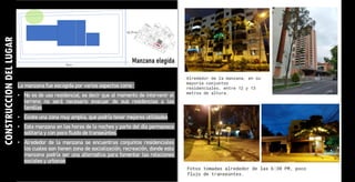 CONSTRUCCION
DEL
LUGAR
La manzana fue escogida por varios aspectos como :
• No es de uso residencial, es decir que al momento de intervenir el
terreno no será necesario evacuar de sus residencias a las
familias
• Existe una zona muy amplia, que podría tener mejores utilidades
• Esta manzana en las horas de la noches y parte del día permanece
solitaria y con poco fluido de transeúntes.
• Alrededor de la manzana se encuentras conjuntos residenciales
los cuales son tienen zona de socialización, recreación, donde esta
manzana podría ser una alternativa para fomentar las relaciones
sociales y urbanas
 