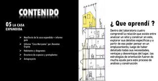 05LA CASA
EXPANDIDA ¿ Que aprendí ?
CONTENIDO
➢ Manifiesto de la casa expandida – informe
guía
➢ Informe “Casa Moriyama” por Jhonatan
Ospina
➢ Habitantes y diagramas
➢ Directorio de espacios y protoplantas
➢ Anteproyecto
¿ Que aprendí ?
Dentro del laboratorio cuatro
comprendí la relación que existe entre
analizar un sitio y construir en este,
explorar sus detalles específicos y a
partir de eso poder pensar en un
emplazamiento, luego de haber
detallado todas sus necesidades,
ventajas y desventajas del lugar, las
estrategias de orientación fueron de
mucha ayuda para este proceso de
análisis y construcción
 