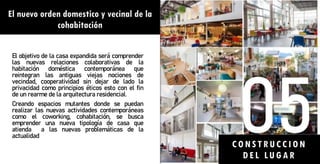 El nuevo orden domestico y vecinal de la
cohabitación
El objetivo de la casa expandida será comprender
las nuevas relaciones colaborativas de la
habitación doméstica contemporánea que
reintegran las antiguas viejas nociones de
vecindad, cooperatividad sin dejar de lado la
privacidad como principios éticos esto con el fin
de un rearme de la arquitectura residencial.
Creando espacios mutantes donde se puedan
realizar las nuevas actividades contemporáneas
como el coworking, cohabitación, se busca
emprender una nueva tipología de casa que
atienda a las nuevas problemáticas de la
actualidad
CONSTRU CCION
DEL LU GA R
 