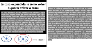 La casa expandida (o como volver
a querer volver a casa)
La casa expandida es una alternativa del retorno a aquel
lugar físico, seguro amado que hemos dejado en algún lugar,
pero siempre buscamos sentirnos como en ella, pero que
debido a distintas circunstancias es en algunas veces
imposible, es entonces como la casa expandida a través de un
conjunto de experiencias y espacios dan por resultado esa
casa- hogar, así bien desde un punto de vista menos
normativo y que gracias al pasar de los años esta alternativa
ha sido más fácil de acoger, es decir aceptando nuevas
formas de casa-hogar; esto sin intentar transformar el borde
en centro sino mas bien desplazar el centro hacia los borde.
Cuando se habla de nuevas formas de casa-hogar se refiere
según Bauman a la “modernidad liquida” donde supone
cambios de grandes conceptos de fuerza como lo son : familia,
trabajo, escuela, la perdida estructurales de estos grandes
pilares que antes eran incuestionables con el paso del tiempo
se han generado nuevas formas de pensamiento y consigo
nuevos estilos de habitabilidad. lo que por ende la arquitectura
cede al cambio; por un lado la familia que antes era nuclear (
padre, madre e hijos) hoy en día hay diversidad de núcleos
familiares, el trabajo que antes era hasta jubilarse, hoy es
solo una etapa de una parte de nuestras vidas y con ellos
distintas experiencias, distintos espacios y distintas
necesidades en muchos sentidos, el espacio de trabajo hoy se
puede ejercer de manera remota o bien presencial, a
diferencia del tiempo atrás donde era exclusivamente “face to
face”,
 