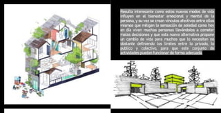 Resulta interesante como estos nuevos modos de vida
influyen en el bienestar emocional y mental de la
persona, y su vez se crean vínculos afectivos entre ellos
mismos que mitigan la sensación de soledad como hoy
en día viven muchas personas llevándolos a cometer
malas decisiones y que esta nueva alternativa propone
un cambio de vida para muchos que lo necesitan no
obstante definiendo los limites entre lo privado, lo
publico y colectivo, para que este conjunto de
actividades puedan funcionar de forma adecuada.
 