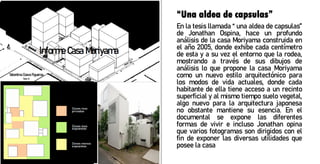 “Una aldea de capsulas”
En la tesis llamada “ una aldea de capsulas”
de Jonathan Ospina, hace un profundo
análisis de la casa Moriyama construida en
el año 2005, donde exhibe cada centímetro
de esta y a su vez el entorno que la rodea,
mostrando a través de sus dibujos de
análisis lo que propone la casa Moriyama
como un nuevo estilo arquitectónico para
los modos de vida actuales, donde cada
habitante de ella tiene acceso a un recinto
superficial y al mismo tiempo suelo vegetal,
algo nuevo para la arquitectura japonesa
no obstante mantiene su esencia. En el
documental se expone las diferentes
formas de vivir e incluso Jonathan opina
que varios fotogramas son dirigidos con el
fin de exponer las diversas utilidades que
posee la casa
 
