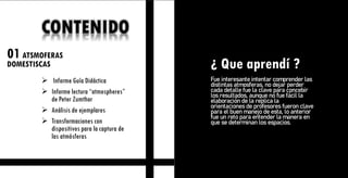01ATSMOFERAS
DOMESTISCAS
2 EL CUERPO
DOMESTICO
¿ Que aprendí ?
CONTENIDO
➢ Informe Guía Didáctica
➢ Informe lectura “atmospheres”
de Peter Zumthor
➢ Análisis de ejemplares
➢ Transformaciones con
dispositivos para la captura de
las atmósferas
Fue interesante intentar comprender las
distintas atmosferas, no dejar perder
cada detalle fue la clave para concebir
los resultados, aunque no fue fácil la
elaboración de la replica la
orientaciones de profesores fueron clave
para el buen manejo de esta, lo anterior
fue un reto para entender la manera en
que se determinan los espacios.
 