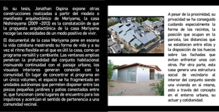 En su tesis, Jonathan Ospina expone otras
construcciones realizadas a partir del modelo o
manifiesto arquitectónico de Moriyama, la casa
Nishinoyama (2009 -2013) es la constatación de que
la propuesta arquitectónica de la casa Moriyama
recoge las necesidades de un modo positivo de vivir.
El documental de la casa Moriyama pone en escena
la vida cotidiana mostrando su forma de vida y a su
vez el ritmo flexible en el que es útil la casa, como un
programa versátil y cambiante. Las ventanas amplias
penetran la profundidad del conjunto habitacional
insinuando continuidad con el paisaje urbano, los
visuales interiores generan conexión con la
comunidad. En lugar de concentrar el programa en
un único volumen, el espacio se ha fragmentado en
unidades autónomas que permiten disponer entre las
piezas pequeños jardines y patios conectados entre
sí, que funcionan como lugares de encuentro para los
inquilinos y acentúan el sentido de pertenencia a una
comunidad vecinal.
A pesar de la proximidad, su
privacidad se ha conseguido
cuidando especialmente la
forma de los recintos, la
posición que ocupan en la
parcela, las distancias que
se establecen entre ellos y
la disposición de los huecos
sobre las fachadas que
evitan enfrentar unos con
otros. Por otra parte, esta
casa genera una estructura
social de vecindario al
interior del conjunto siendo
una vivienda en si misma,
esto a través del concepto
en el entorno urbano, su
actuar y cotidianidad.
 