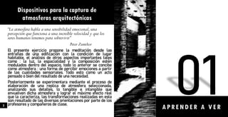 Dispositivos para la captura de
atmosferas arquitectónicas
“La atmosfera habla a una sensibilidad emocional,una
percepción que funciona a una increíble velocidad y que los
seres humanos tenemos para sobrevivir”
Peter Zumthor
El presente ejercicio propone la meditación desde las
entrañas de una edificación con la condición de lugar
habitable, el análisis de otros aspectos importantes tales
como : la luz, la espacialidad y la composición estén
modulados dentro del espacio, todo lo anterior se concibe
como atmosfera : una forma de percibir emociones a partir
de las cualidades sensoriales. Todo esto como un acto
pensado o bien del resultado de una necesidad.
Posteriormente se experimentara mediante el proceso de
elaboración de una replica de atmosfera seleccionada,
analizando sus detalles, lo tangible e intangible que
envuelven dicha atmosfera y lograr el máximo efecto real
que la caracteriza, las transformaciones realizadas en esta
son resultado de las diversas orientaciones por parte de los
profesores y compañeros de clase.
A PRENDER A VER
5
 