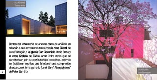 Dentro del laboratorio se anexan obras de análisis en
relación a sus atmosferas tales com la casa Gilardi de
Luis Barragán, o la iglesia San Giovani de Mario Botta y
la casa Koshino de Tadao Ando, entre otras que se
caracterizan por su particularidad especifica, además
se facilitaron escritos que brindaron una compresión
directa con el tema como lo fue el libro “ Atmospheres”
dePeterZumthor
CASA GILARDI
Luis Barragán
6
CASA KOSHINO
Tadao Ando
 